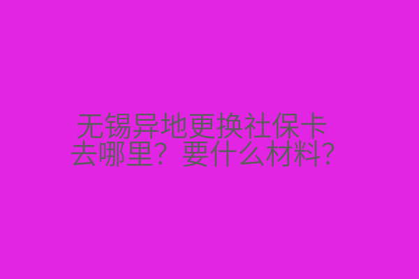 无锡异地更换社保卡去哪里？要什么材料？