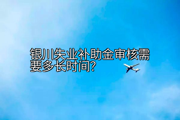 银川失业补助金审核需要多长时间？