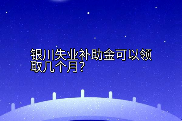 银川失业补助金可以领取几个月？