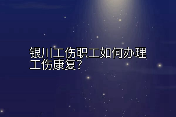 银川工伤职工如何办理工伤康复？
