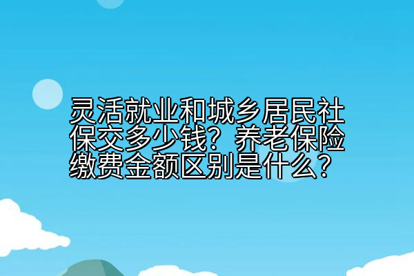 灵活就业和城乡居民社保交多少钱？养老保险缴费金额区别是什么？