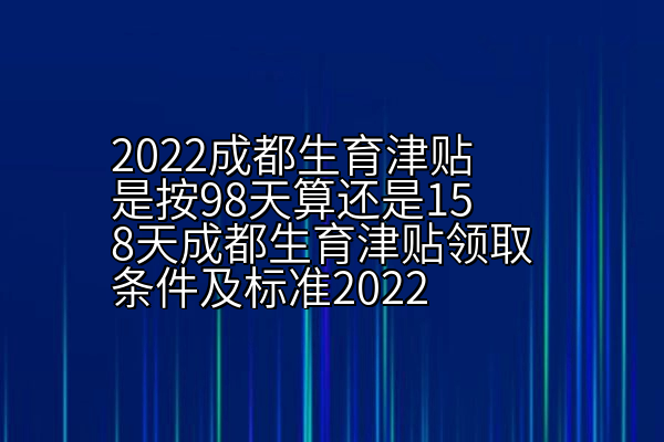 2022成都生育津贴是按98天算还是158天成都生育津贴领取条件及标准2022
