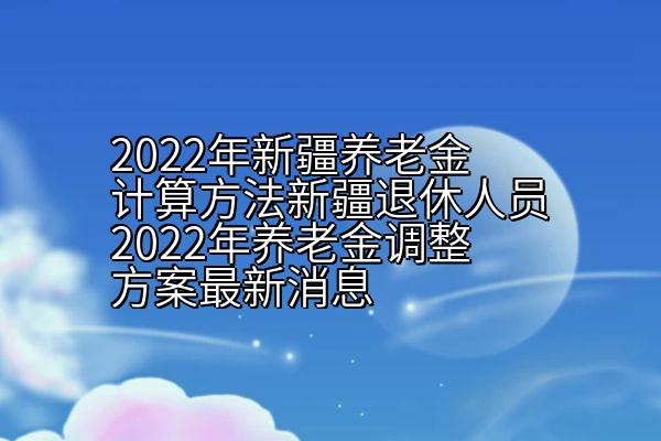 2022年新疆养老金计算方法新疆退休人员2022年养老金调整方案最新消息