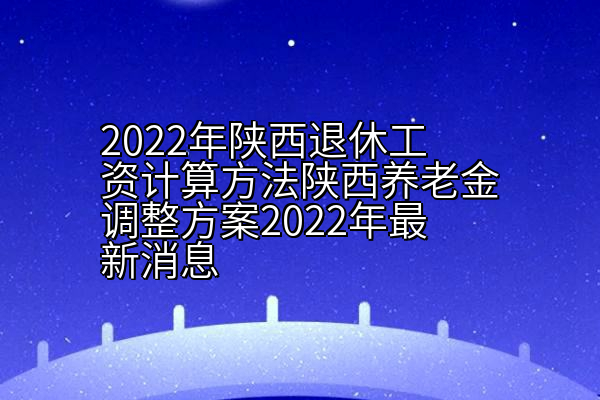 2022年陕西退休工资计算方法陕西养老金调整方案2022年最新消息