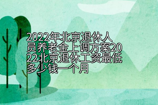 2022年北京退休人员养老金上调方案2022北京退休工资最低多少钱一个月