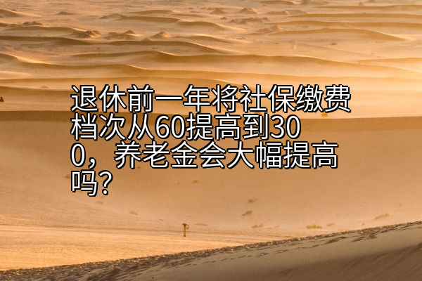 退休前一年将社保缴费档次从60提高到300，养老金会大幅提高吗？