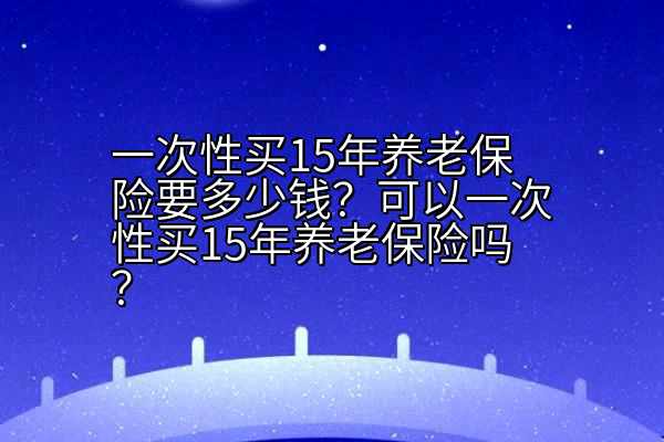 一次性买15年养老保险要多少钱？可以一次性买15年养老保险吗？