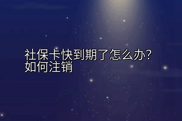 社保卡快到期了怎么办？如何注销