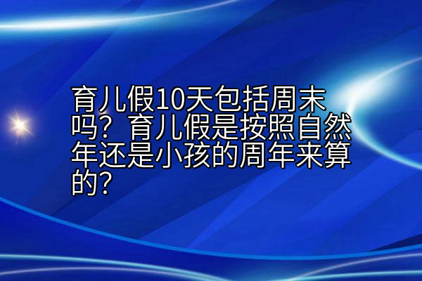 育儿假10天包括周末吗？育儿假是按照自然年还是小孩的周年来算的？