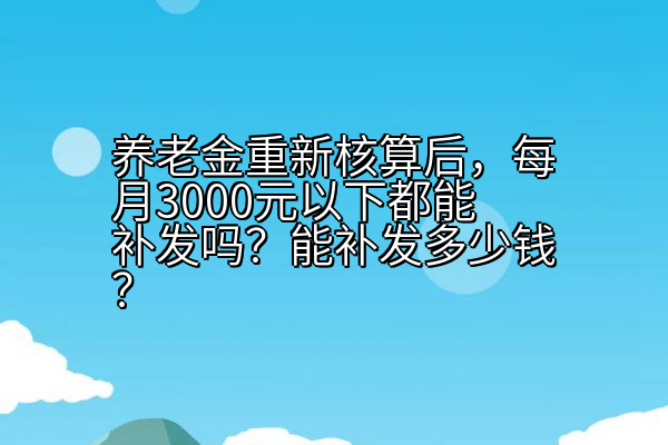 养老金重新核算后，每月3000元以下都能补发吗？能补发多少钱？