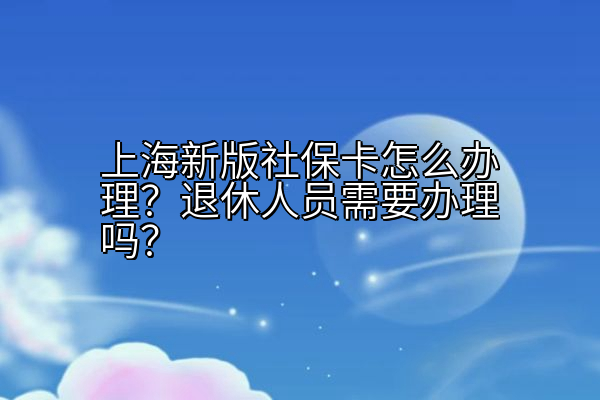上海新版社保卡怎么办理？退休人员需要办理吗？