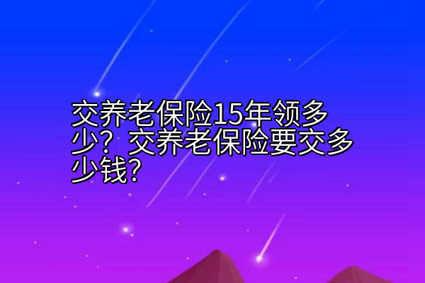 交养老保险15年领多少？交养老保险要交多少钱？