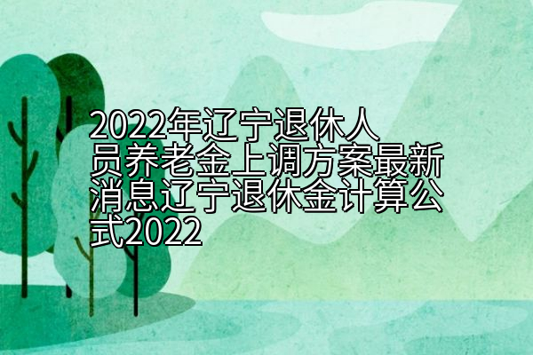 2022年辽宁退休人员养老金上调方案最新消息辽宁退休金计算公式2022