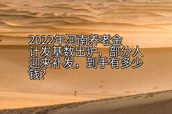 2022年河南养老金计发基数出炉，部分人迎来补发，到手有多少钱？