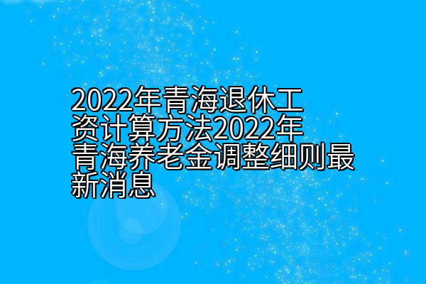 2022年青海退休工资计算方法2022年青海养老金调整细则最新消息