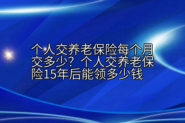 个人交养老保险每个月交多少？个人交养老保险15年后能领多少钱