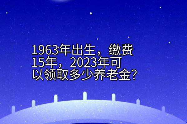 1963年出生，缴费15年，2023年可以领取多少养老金？