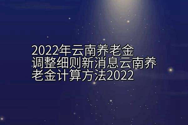 2022年云南养老金调整细则新消息云南养老金计算方法2022