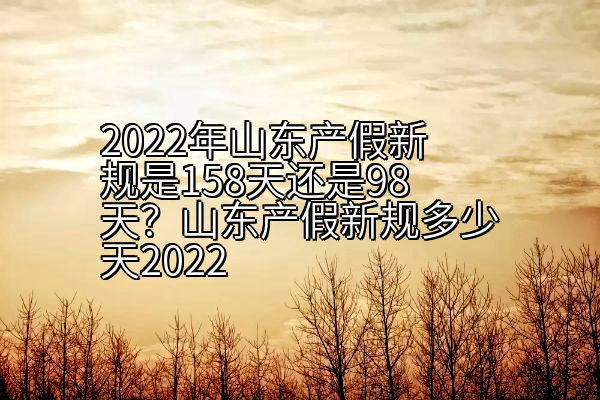 2022年山东产假新规是158天还是98天？山东产假新规多少天2022