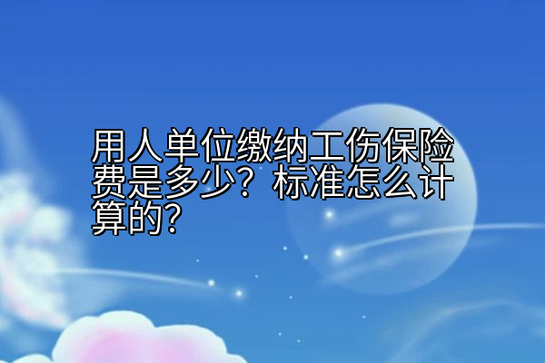 用人单位缴纳工伤保险费是多少？标准怎么计算的？
