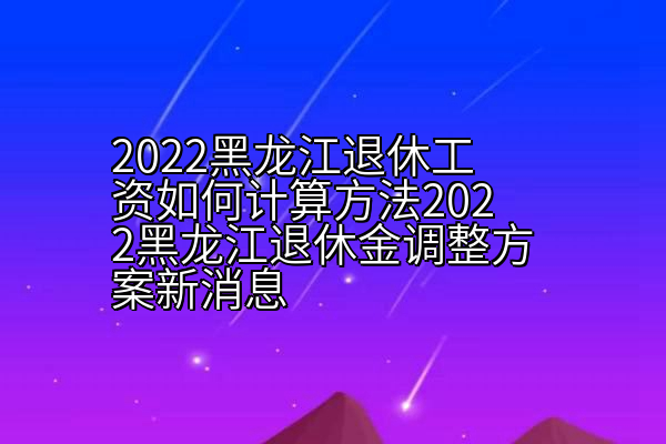 2022黑龙江退休工资如何计算方法2022黑龙江退休金调整方案新消息
