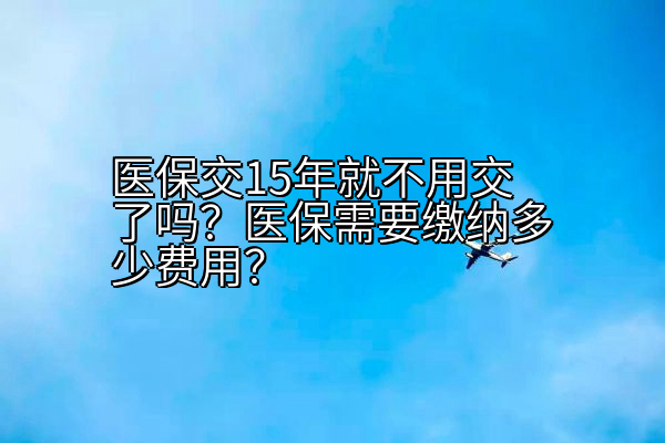 医保交15年就不用交了吗？医保需要缴纳多少费用？