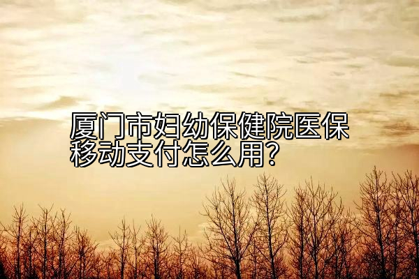 厦门市妇幼保健院医保移动支付怎么用？