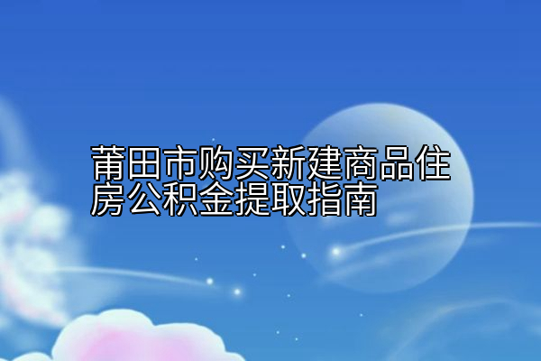 莆田市购买新建商品住房公积金提取指南