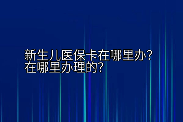 新生儿医保卡在哪里办？在哪里办理的？
