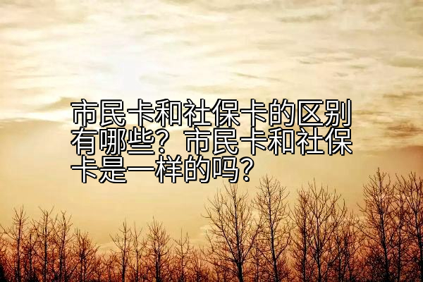 市民卡和社保卡的区别有哪些？市民卡和社保卡是一样的吗？