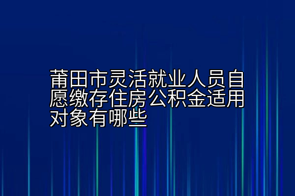 莆田市灵活就业人员自愿缴存住房公积金适用对象有哪些