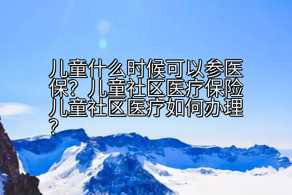 儿童什么时候可以参医保？儿童社区医疗保险儿童社区医疗如何办理？