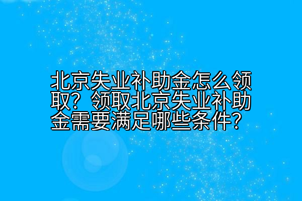 北京失业补助金怎么领取？领取北京失业补助金需要满足哪些条件？