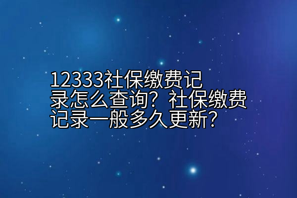 12333社保缴费记录怎么查询？社保缴费记录一般多久更新？