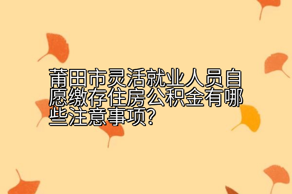 莆田市灵活就业人员自愿缴存住房公积金有哪些注意事项？