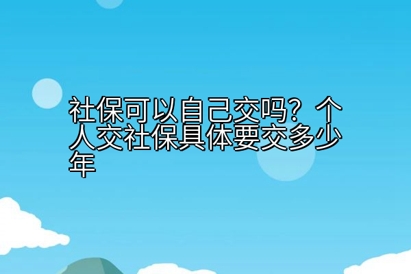 社保可以自己交吗？个人交社保具体要交多少年