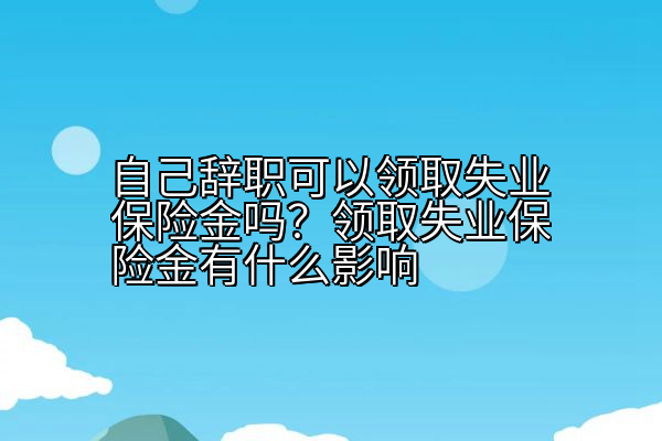 自己辞职可以领取失业保险金吗？领取失业保险金有什么影响