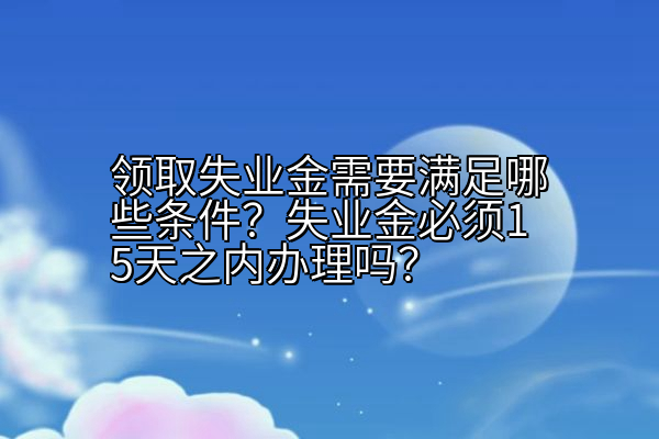 领取失业金需要满足哪些条件？失业金必须15天之内办理吗？