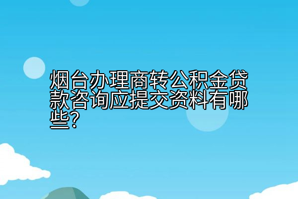 烟台办理商转公积金贷款咨询应提交资料有哪些？