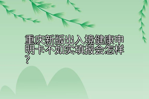 重庆新版出入境健康申明卡不如实填报会怎样？