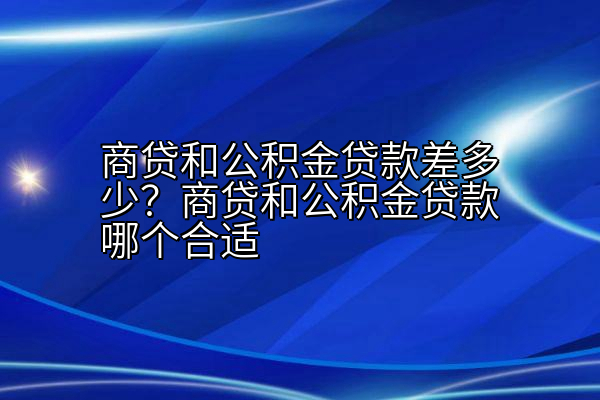 商贷和公积金贷款差多少？商贷和公积金贷款哪个合适