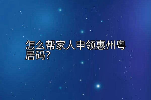 怎么帮家人申领惠州粤居码？