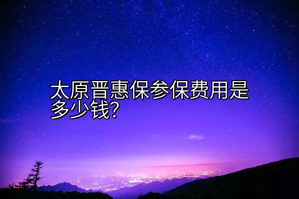 太原晋惠保参保费用是多少钱？