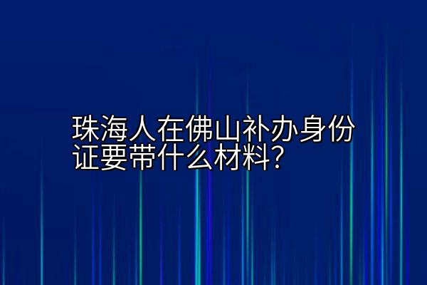 珠海人在佛山补办身份证要带什么材料？