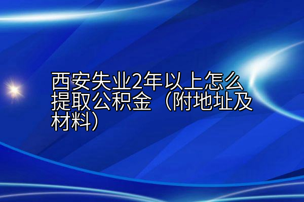 西安失业2年以上怎么提取公积金（附地址及材料）