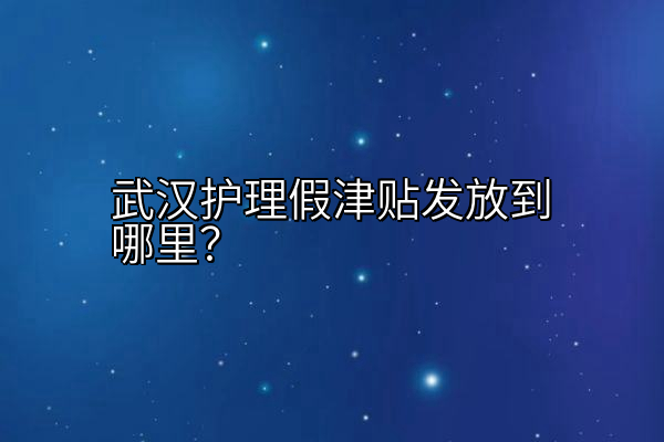武汉护理假津贴发放到哪里？