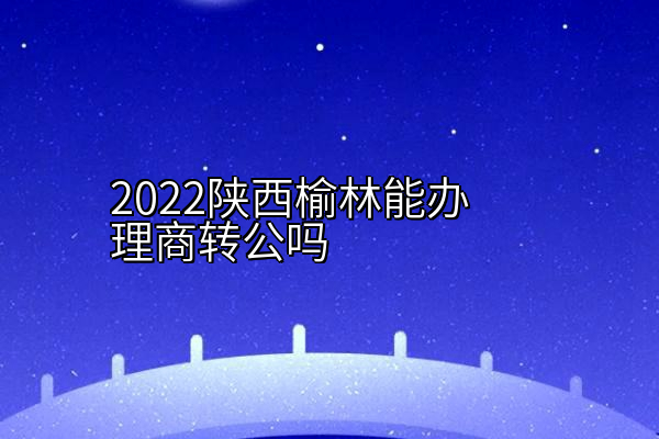 2022陕西榆林能办理商转公吗