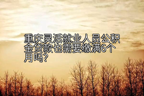 重庆灵活就业人员公积金贷款也需要缴满6个月吗？