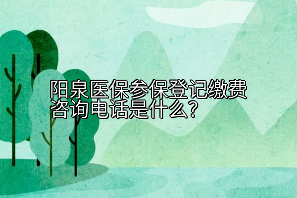 阳泉医保参保登记缴费咨询电话是什么？