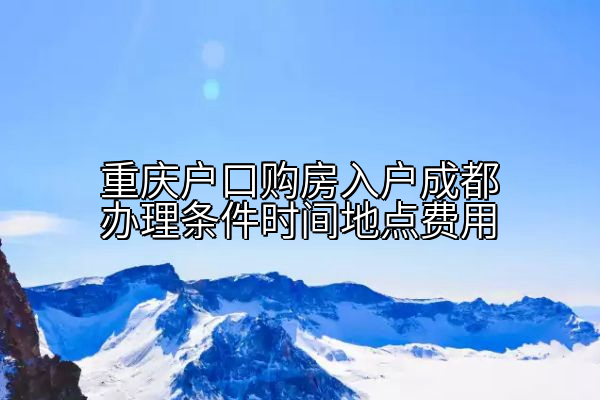 重庆户口购房入户成都办理条件时间地点费用